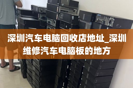 深圳汽车电脑回收店地址_深圳维修汽车电脑板的地方
