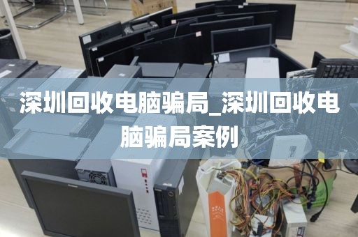 深圳回收电脑骗局_深圳回收电脑骗局案例