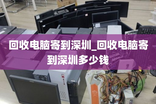 回收电脑寄到深圳_回收电脑寄到深圳多少钱