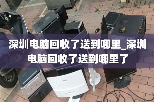 深圳电脑回收了送到哪里_深圳电脑回收了送到哪里了
