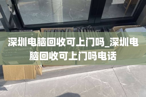 深圳电脑回收可上门吗_深圳电脑回收可上门吗电话