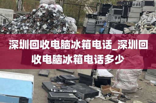 深圳回收电脑冰箱电话_深圳回收电脑冰箱电话多少