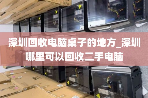 深圳回收电脑桌子的地方_深圳哪里可以回收二手电脑