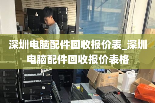 深圳电脑配件回收报价表_深圳电脑配件回收报价表格
