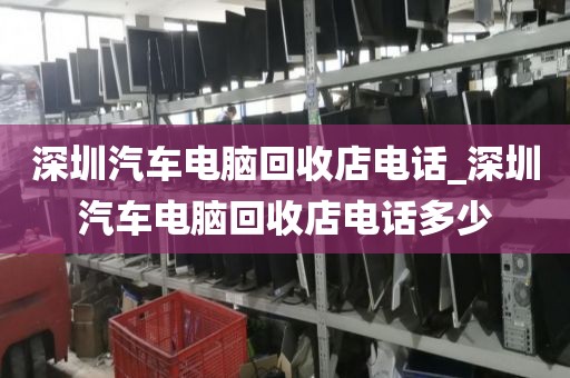 深圳汽车电脑回收店电话_深圳汽车电脑回收店电话多少
