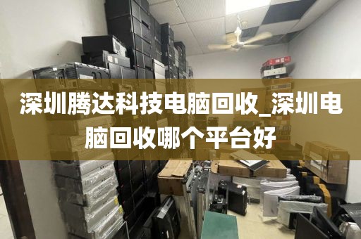 深圳腾达科技电脑回收_深圳电脑回收哪个平台好