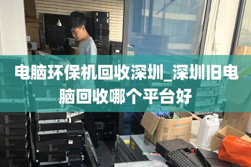 电脑环保机回收深圳_深圳旧电脑回收哪个平台好