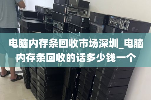 电脑内存条回收市场深圳_电脑内存条回收的话多少钱一个